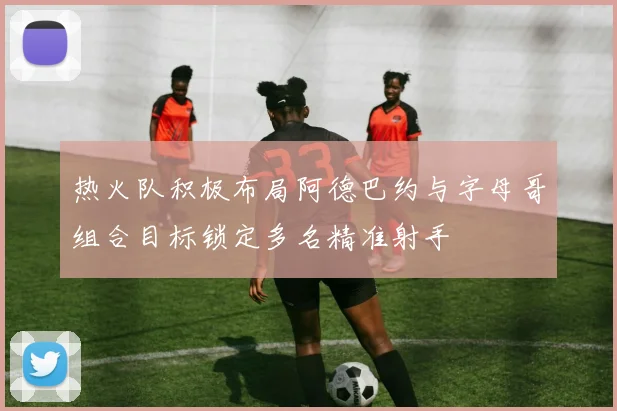 热火队积极布局阿德巴约与字母哥组合目标锁定多名精准射手