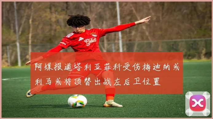 阿媒报道塔利亚菲科受伤梅迪纳或利马或将顶替出战左后卫位置