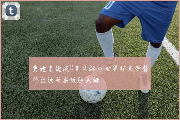 费迪南德谈C罗年龄与世界杯表现替补出场或成致胜关键