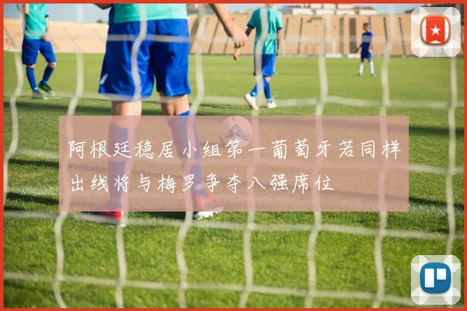 阿根廷稳居小组第一葡萄牙若同样出线将与梅罗争夺八强席位