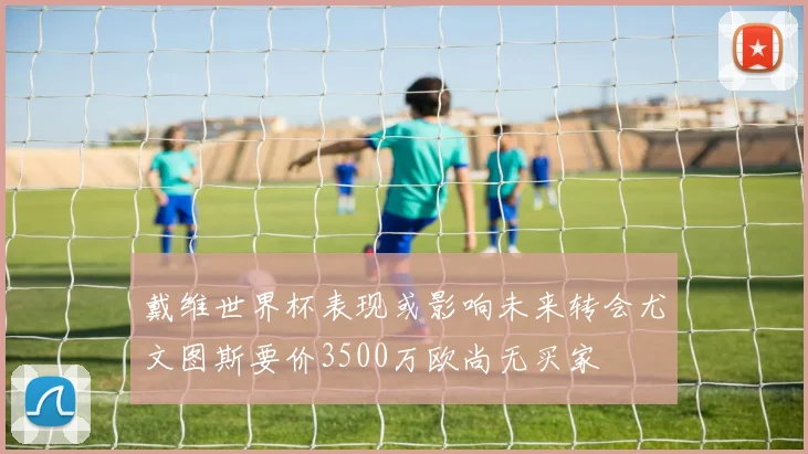 戴维世界杯表现或影响未来转会尤文图斯要价3500万欧尚无买家