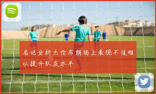 名记分析杰伦布朗场上表现不佳难以提升队友水平