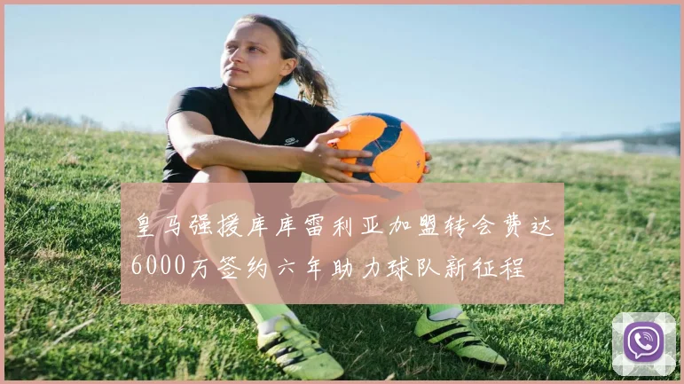 皇马强援库库雷利亚加盟转会费达6000万签约六年助力球队新征程
