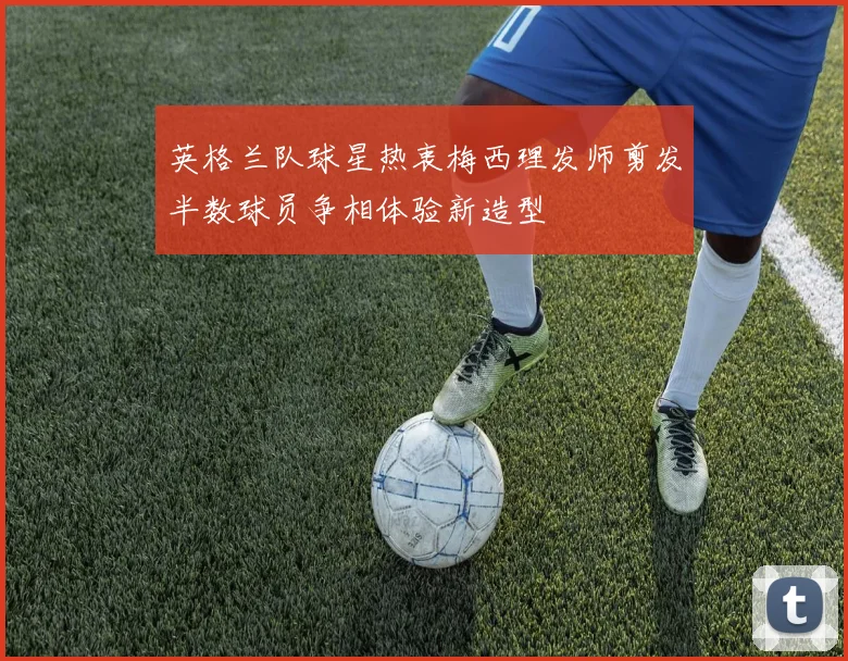 英格兰队球星热衷梅西理发师剪发半数球员争相体验新造型