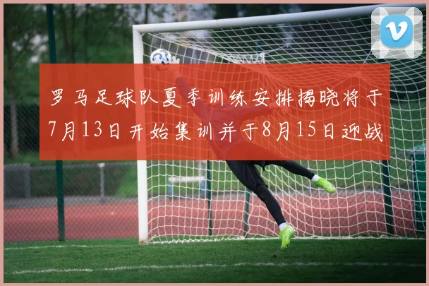 罗马足球队夏季训练安排揭晓将于7月13日开始集训并于8月15日迎战多特