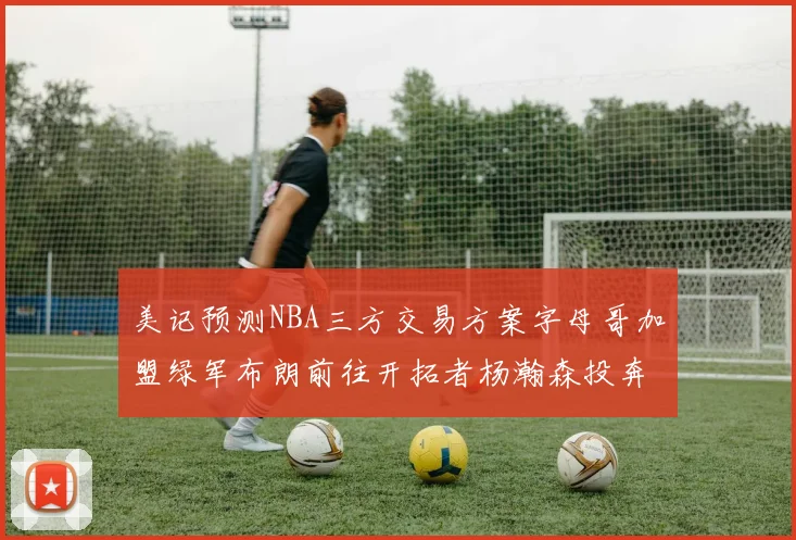 美记预测NBA三方交易方案字母哥加盟绿军布朗前往开拓者杨瀚森投奔雄鹿