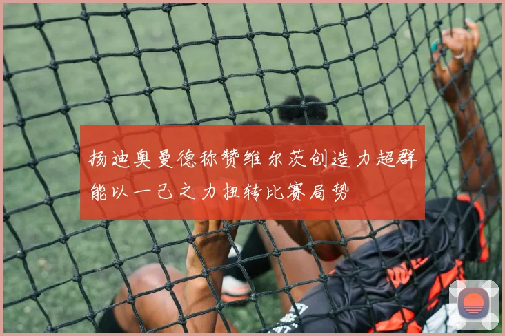 扬迪奥曼德称赞维尔茨创造力超群能以一己之力扭转比赛局势