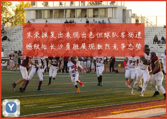 朱荣振复出表现出色但球队客场遗憾败给长沙勇胜展现激烈竞争态势