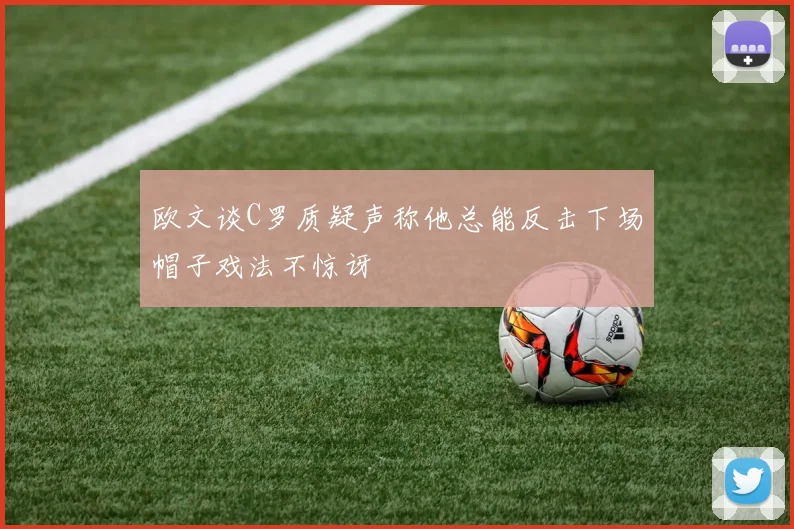 欧文谈C罗质疑声称他总能反击下场帽子戏法不惊讶