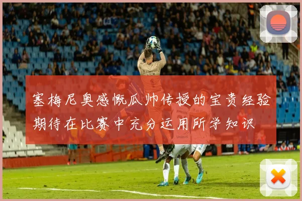 塞梅尼奥感慨瓜帅传授的宝贵经验期待在比赛中充分运用所学知识