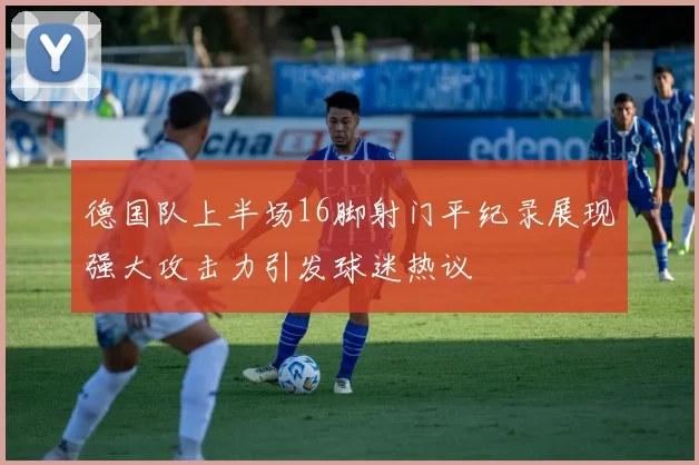 德国队上半场16脚射门平纪录展现强大攻击力引发球迷热议