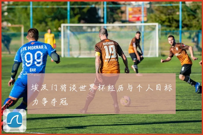 埃及门将谈世界杯经历与个人目标力争夺冠
