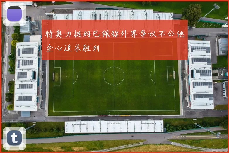 特奥力挺姆巴佩称外界争议不公他全心追求胜利