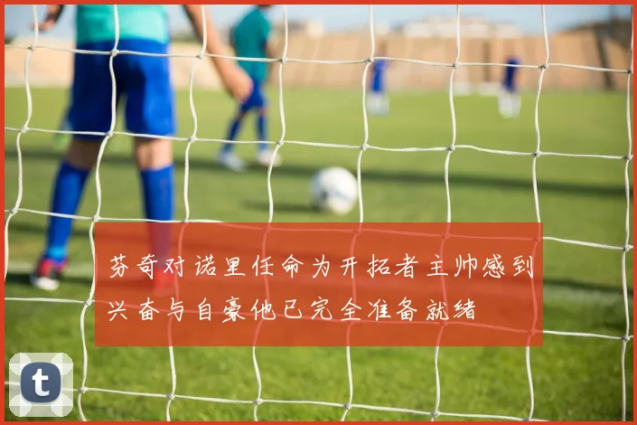 芬奇对诺里任命为开拓者主帅感到兴奋与自豪他已完全准备就绪